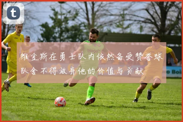 维金斯在勇士队内依然备受赞誉球队舍不得放弃他的价值与贡献
