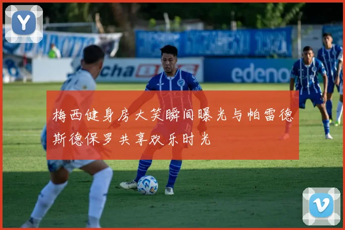 梅西健身房大笑瞬间曝光与帕雷德斯德保罗共享欢乐时光