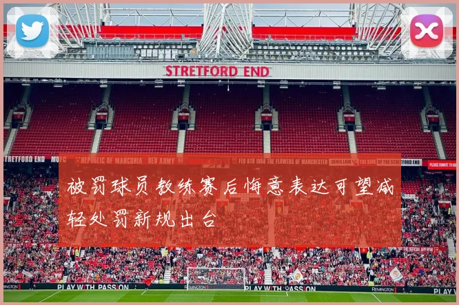 被罚球员教练赛后悔意表达可望减轻处罚新规出台