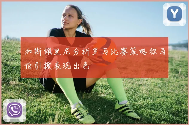 加斯佩里尼分析罗马比赛策略称马伦引援表现出色