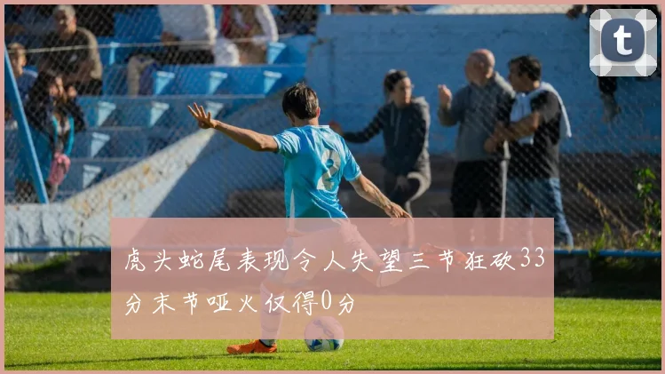虎头蛇尾表现令人失望三节狂砍33分末节哑火仅得0分