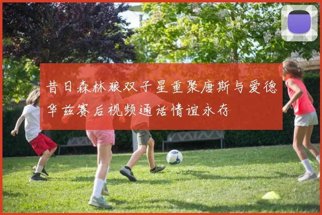 昔日森林狼双子星重聚唐斯与爱德华兹赛后视频通话情谊永存
