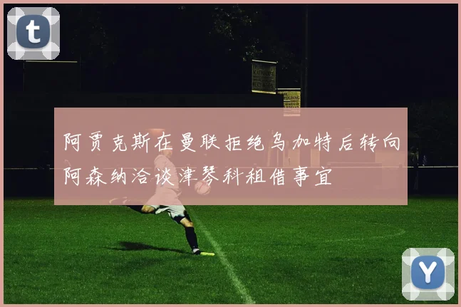 阿贾克斯在曼联拒绝乌加特后转向阿森纳洽谈津琴科租借事宜