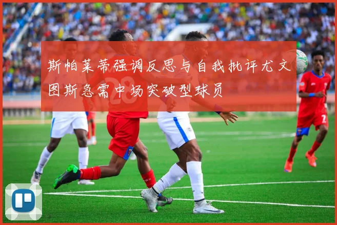 斯帕莱蒂强调反思与自我批评尤文图斯急需中场突破型球员
