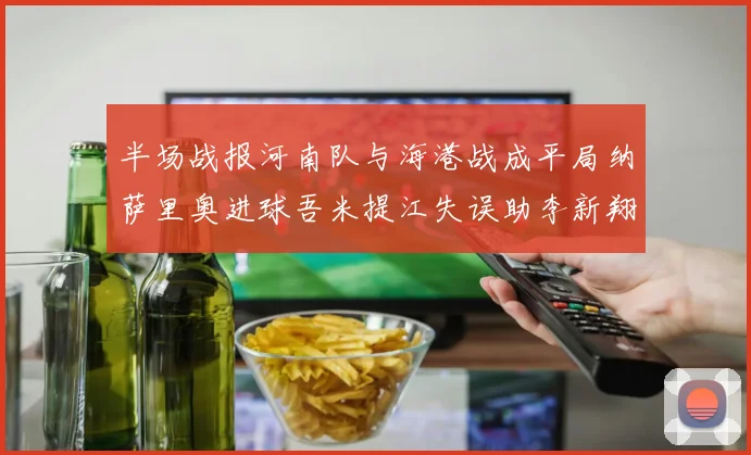 半场战报河南队与海港战成平局纳萨里奥进球吾米提江失误助李新翔扳平