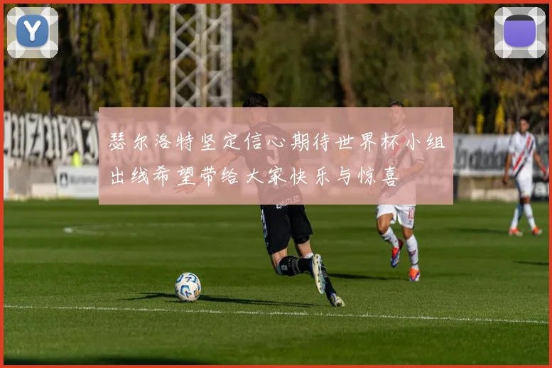 瑟尔洛特坚定信心期待世界杯小组出线希望带给大家快乐与惊喜