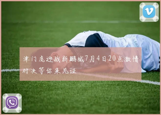 津门虎迎战新鹏城7月4日20点激情对决等你来见证