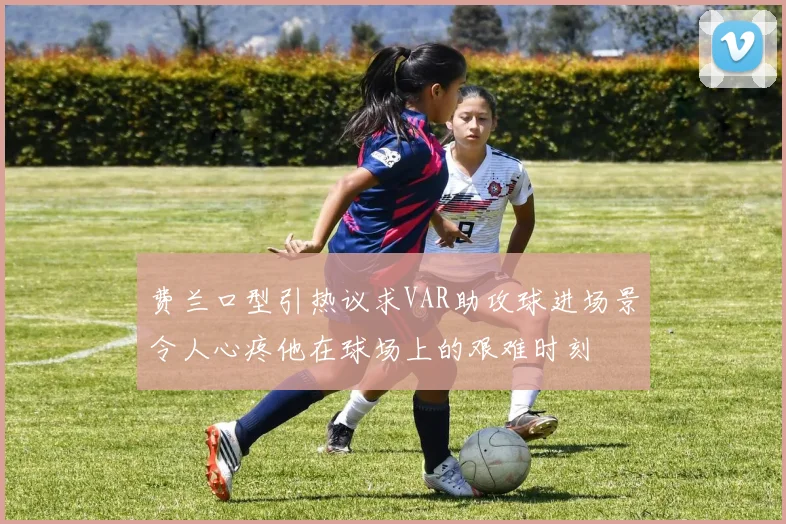 费兰口型引热议求VAR助攻球进场景令人心疼他在球场上的艰难时刻