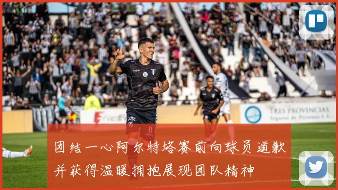 团结一心阿尔特塔赛前向球员道歉并获得温暖拥抱展现团队精神