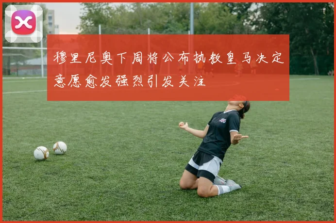 穆里尼奥下周将公布执教皇马决定意愿愈发强烈引发关注