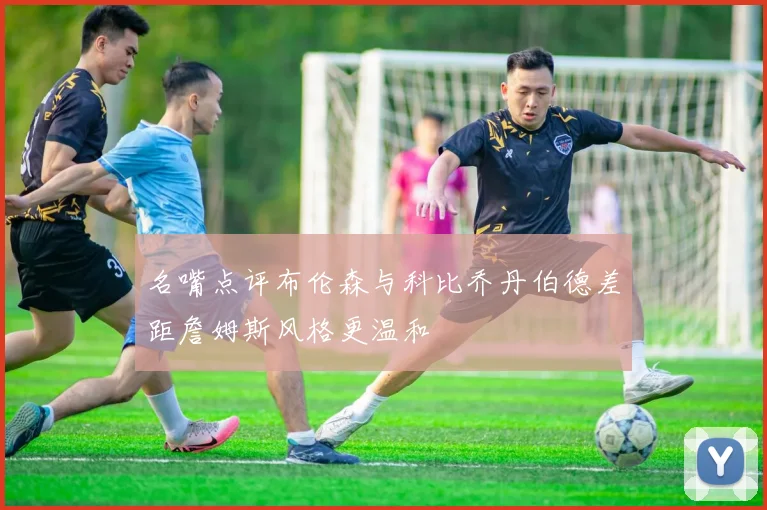 名嘴点评布伦森与科比乔丹伯德差距詹姆斯风格更温和