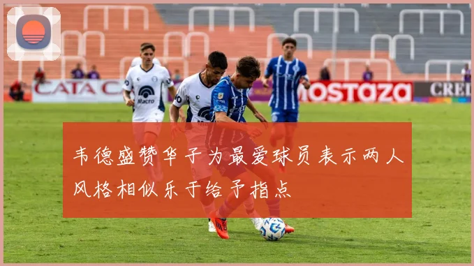 韦德盛赞华子为最爱球员表示两人风格相似乐于给予指点