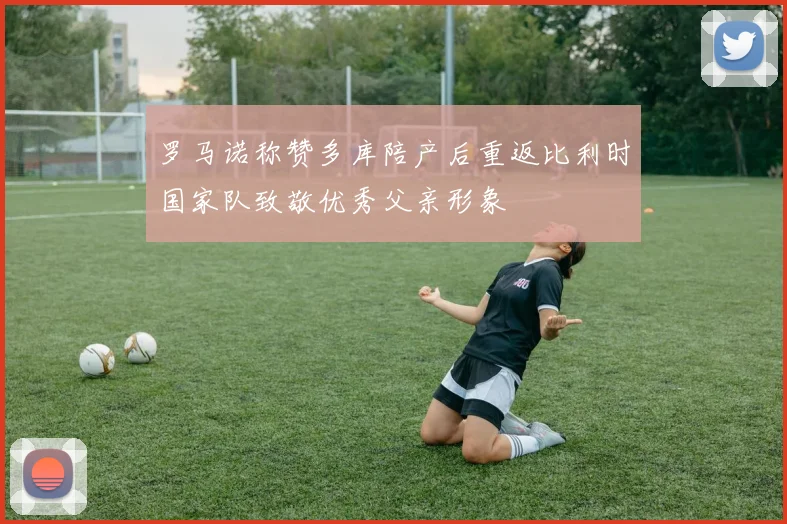 罗马诺称赞多库陪产后重返比利时国家队致敬优秀父亲形象
