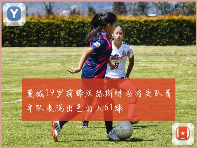 曼城19岁前锋沃赫斯特或将离队青年队表现出色打入61球