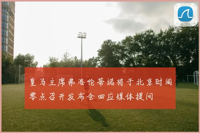 皇马主席弗洛伦蒂诺将于北京时间零点召开发布会回应媒体提问