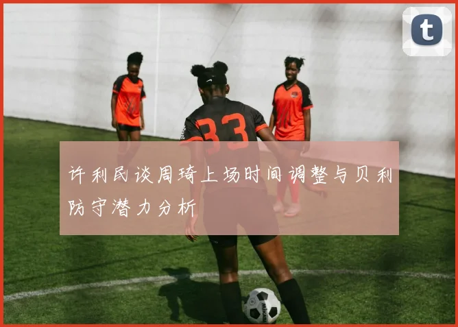 许利民谈周琦上场时间调整与贝利防守潜力分析
