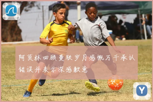阿莫林回顾曼联岁月感慨万千承认错误并表示深感歉意