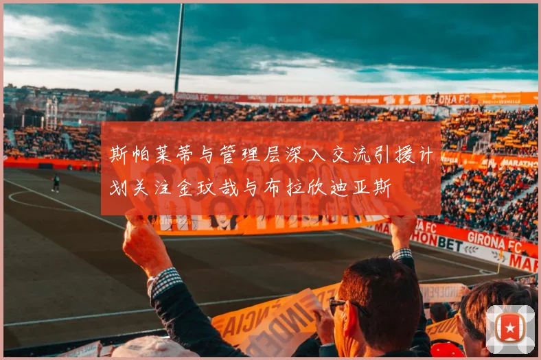 斯帕莱蒂与管理层深入交流引援计划关注金玟哉与布拉欣迪亚斯