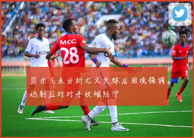 贝尔戈米分析尤文失球后困境强调远射应对对手收缩防守