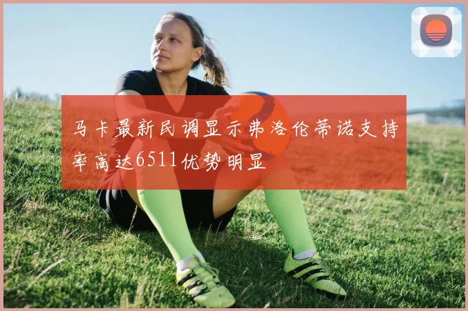 马卡最新民调显示弗洛伦蒂诺支持率高达6511优势明显