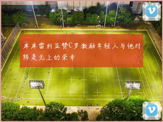 库库雷利亚赞C罗激励年轻人与他对阵是无上的荣幸