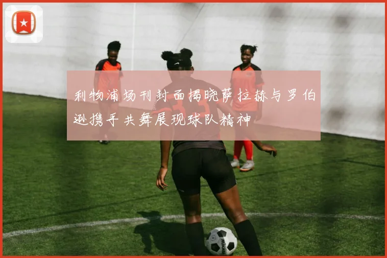 利物浦场刊封面揭晓萨拉赫与罗伯逊携手共舞展现球队精神