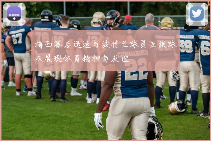 梅西赛后迅速与波特兰球员互换球衣展现体育精神与友谊