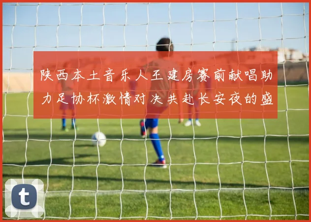 陕西本土音乐人王建房赛前献唱助力足协杯激情对决共赴长安夜的盛宴